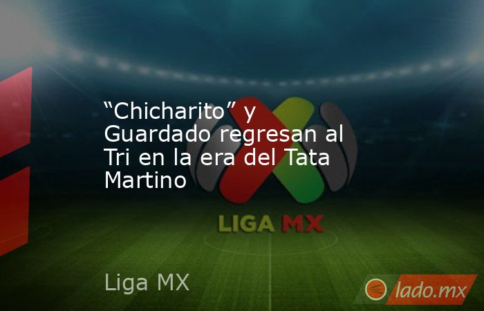 “Chicharito” y Guardado regresan al Tri en la era del Tata Martino. Noticias en tiempo real