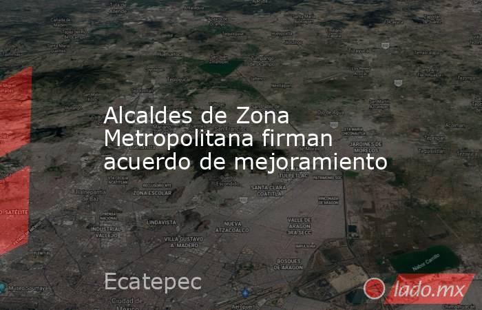 Alcaldes de Zona Metropolitana firman acuerdo de mejoramiento. Noticias en tiempo real