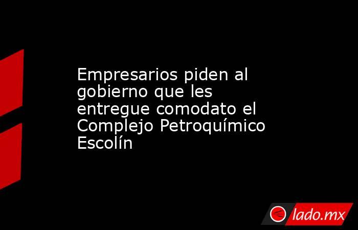 Empresarios piden al gobierno que les entregue comodato el Complejo Petroquímico Escolín. Noticias en tiempo real