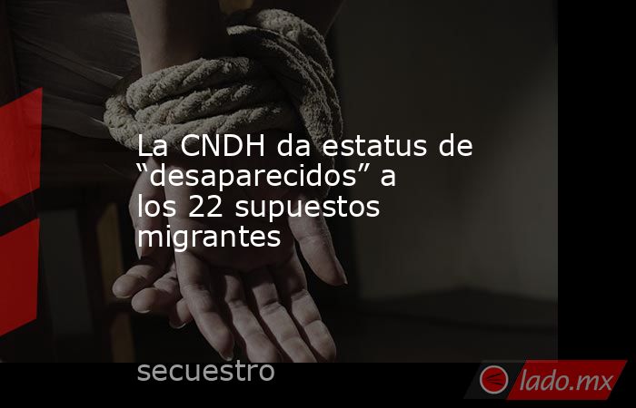 La CNDH da estatus de “desaparecidos” a los 22 supuestos migrantes. Noticias en tiempo real