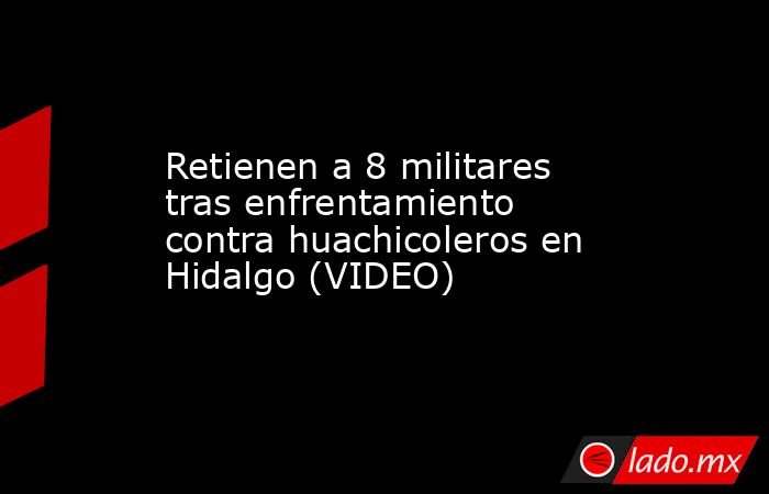 Retienen a 8 militares tras enfrentamiento contra huachicoleros en Hidalgo (VIDEO). Noticias en tiempo real