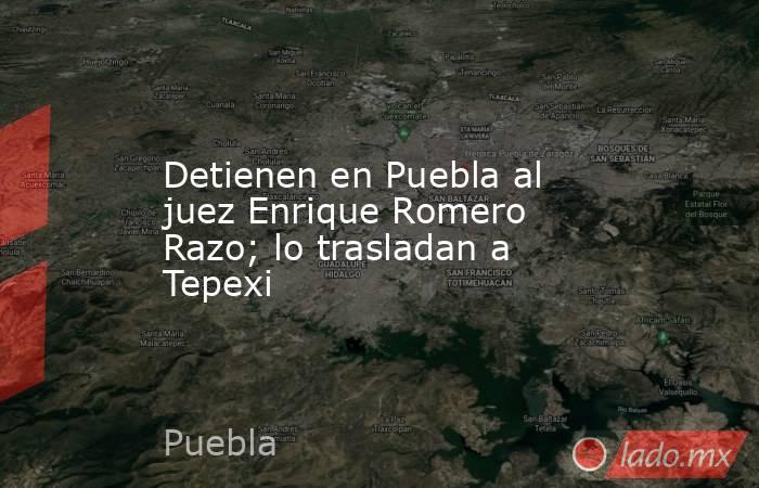 Detienen en Puebla al juez Enrique Romero Razo; lo trasladan a Tepexi ...
