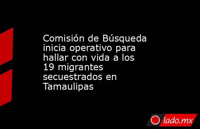 Comisión de Búsqueda inicia operativo para hallar con vida a los 19 migrantes secuestrados en Tamaulipas. Noticias en tiempo real