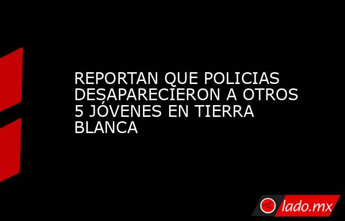 REPORTAN QUE POLICIAS DESAPARECIERON A OTROS 5 JÓVENES EN TIERRA BLANCA. Noticias en tiempo real