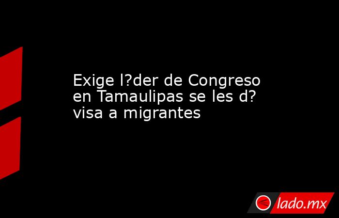 Exige l?der de Congreso en Tamaulipas se les d? visa a migrantes. Noticias en tiempo real