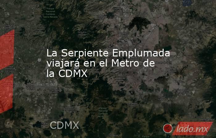 La Serpiente Emplumada viajará en el Metro de la CDMX. Noticias en tiempo real