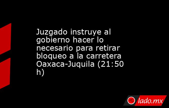 Juzgado instruye al gobierno hacer lo necesario para retirar bloqueo a la carretera Oaxaca-Juquila (21:50 h). Noticias en tiempo real