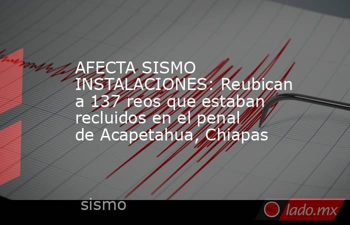 AFECTA SISMO INSTALACIONES: Reubican a 137 reos que estaban recluidos en el penal de Acapetahua, Chiapas. Noticias en tiempo real