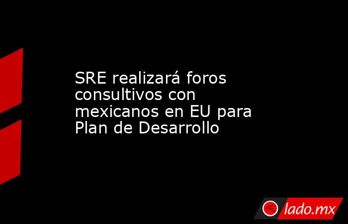 SRE realizará foros consultivos con mexicanos en EU para Plan de Desarrollo. Noticias en tiempo real