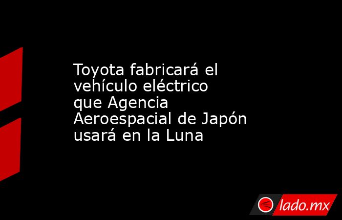 Toyota fabricará el vehículo eléctrico que Agencia Aeroespacial de Japón usará en la Luna. Noticias en tiempo real