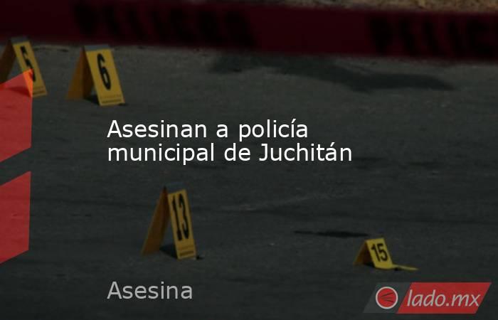 Asesinan a policía municipal de Juchitán. Noticias en tiempo real