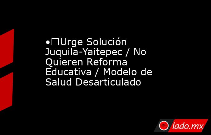 •	Urge Solución Juquila-Yaitepec / No Quieren Reforma Educativa / Modelo de Salud Desarticulado. Noticias en tiempo real
