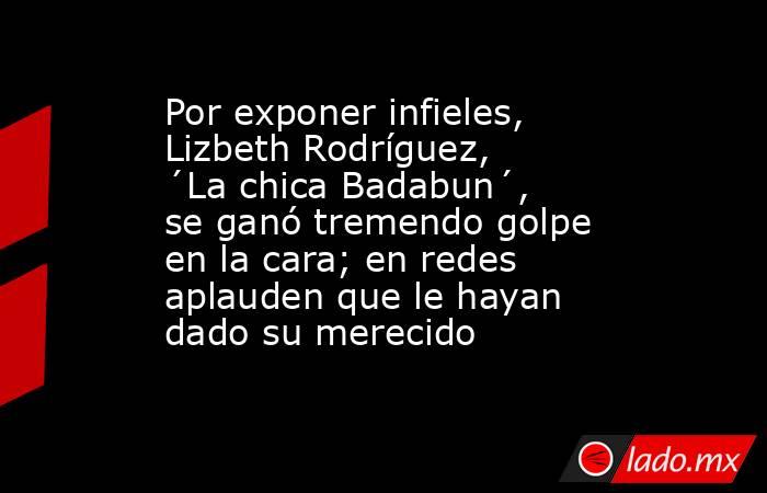 Por exponer infieles, Lizbeth Rodríguez, ´La chica Badabun´, se ganó tremendo golpe en la cara; en redes aplauden que le hayan dado su merecido. Noticias en tiempo real