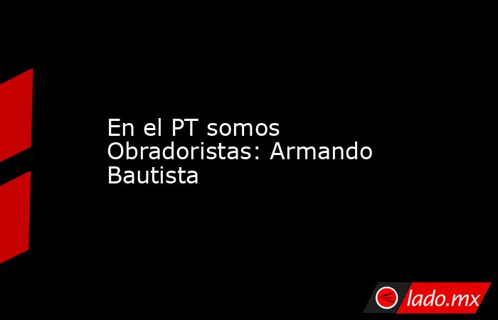 En el PT somos Obradoristas: Armando Bautista. Noticias en tiempo real