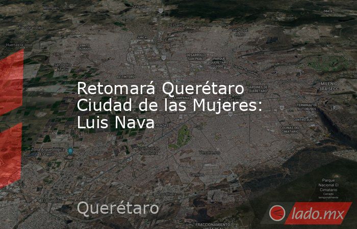 Retomará Querétaro Ciudad de las Mujeres: Luis Nava. Noticias en tiempo real