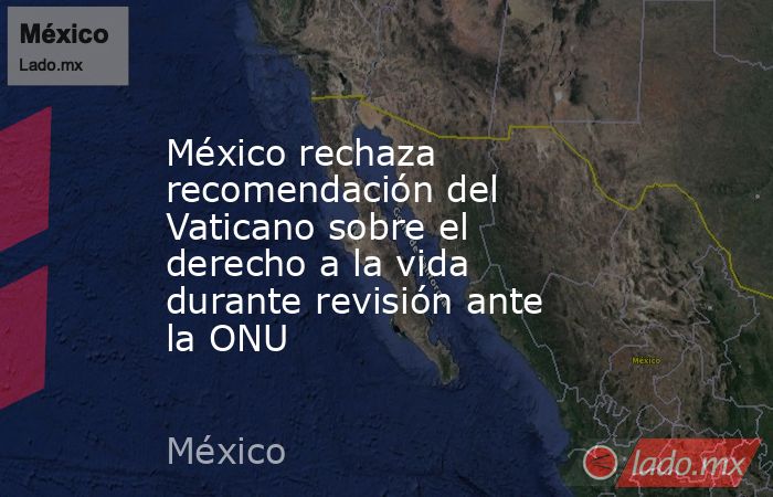 México rechaza recomendación del Vaticano sobre el derecho a la vida durante revisión ante la ONU. Noticias en tiempo real
