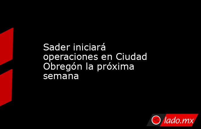 Sader iniciará operaciones en Ciudad Obregón la próxima semana. Noticias en tiempo real