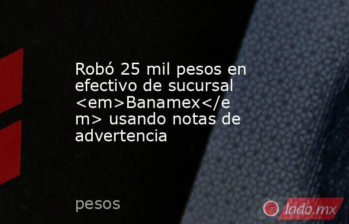 Robó 25 mil pesos en efectivo de sucursal <em>Banamex</em> usando notas de advertencia. Noticias en tiempo real