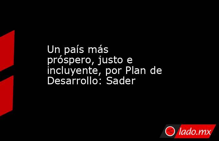 Un país más próspero, justo e incluyente, por Plan de Desarrollo: Sader. Noticias en tiempo real