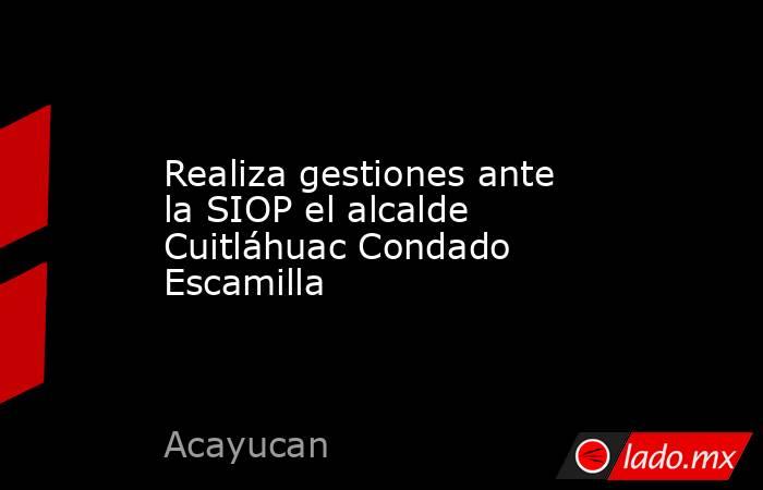 Realiza gestiones ante la SIOP el alcalde Cuitláhuac Condado Escamilla. Noticias en tiempo real