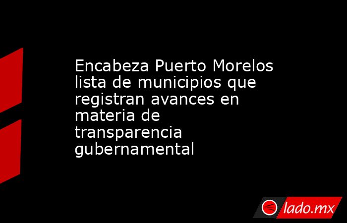 Encabeza Puerto Morelos lista de municipios que registran avances en materia de transparencia gubernamental. Noticias en tiempo real
