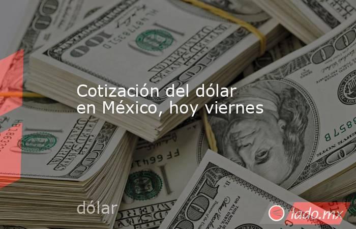 Cotización del dólar en México, hoy viernes. Noticias en tiempo real