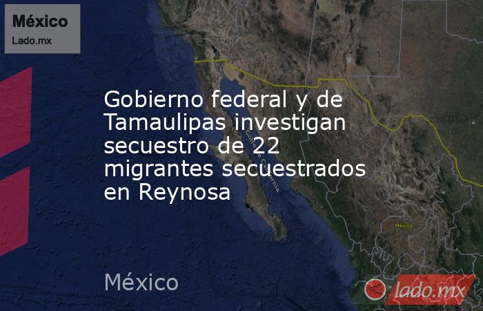 Gobierno federal y de Tamaulipas investigan secuestro de 22 migrantes secuestrados en Reynosa. Noticias en tiempo real