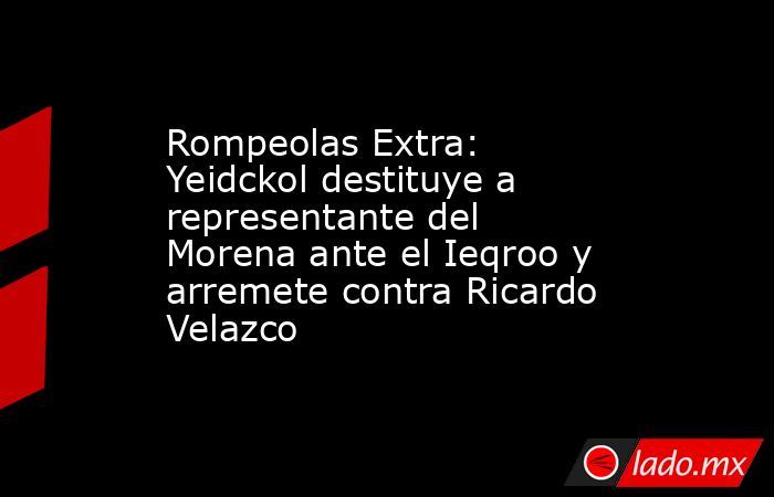 Rompeolas Extra: Yeidckol destituye a representante del Morena ante el Ieqroo y arremete contra Ricardo Velazco. Noticias en tiempo real