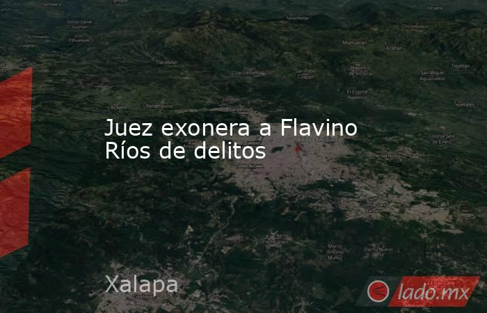 Juez exonera a Flavino Ríos de delitos. Noticias en tiempo real