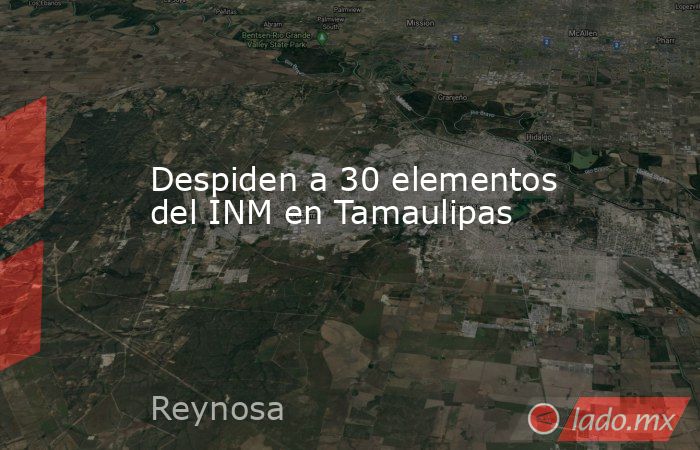 Despiden a 30 elementos del INM en Tamaulipas. Noticias en tiempo real