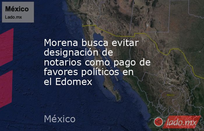 Morena busca evitar designación de notarios como pago de favores políticos en el Edomex. Noticias en tiempo real