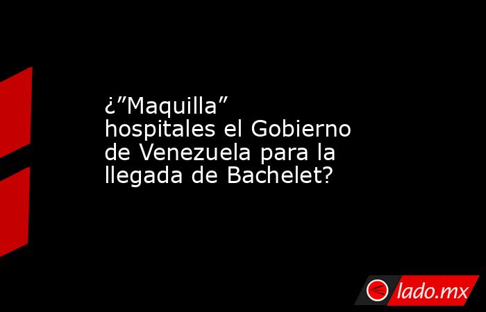 ¿”Maquilla” hospitales el Gobierno de Venezuela para la llegada de Bachelet?. Noticias en tiempo real