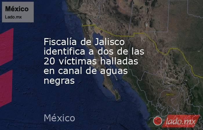 Fiscalía de Jalisco identifica a dos de las 20 víctimas halladas en canal de aguas negras. Noticias en tiempo real