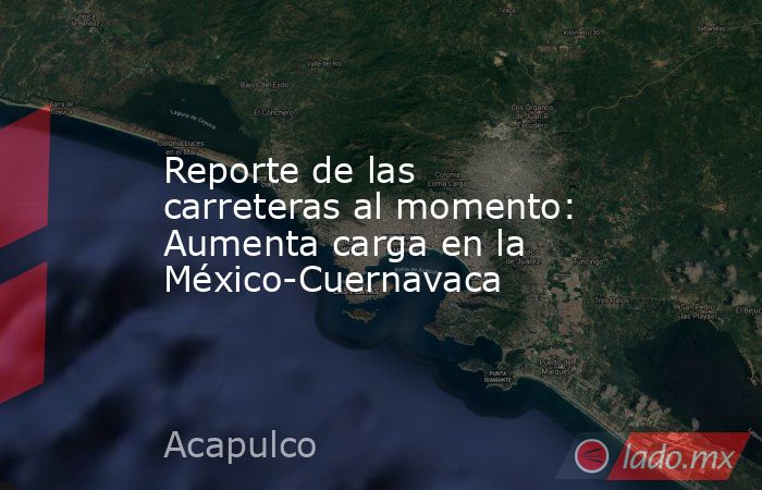 Reporte de las carreteras al momento: Aumenta carga en la México-Cuernavaca. Noticias en tiempo real