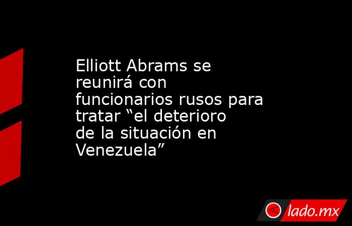 Elliott Abrams se reunirá con funcionarios rusos para tratar “el deterioro de la situación en Venezuela”. Noticias en tiempo real