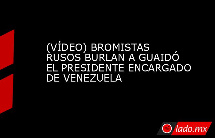 (VÍDEO) BROMISTAS RUSOS BURLAN A GUAIDÓ EL PRESIDENTE ENCARGADO DE VENEZUELA. Noticias en tiempo real