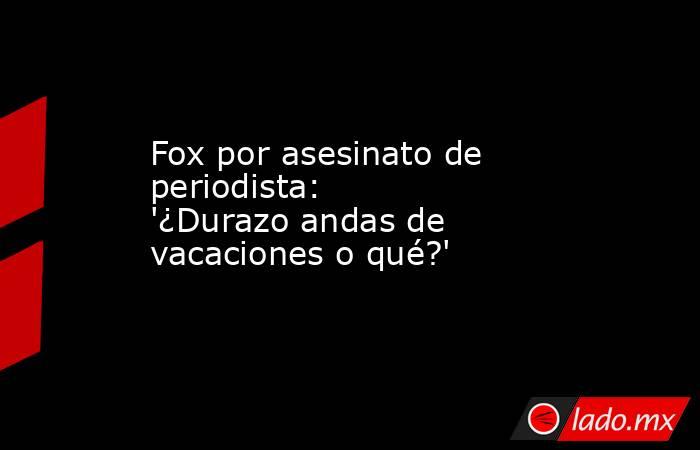 Fox por asesinato de periodista: '¿Durazo andas de vacaciones o qué?'. Noticias en tiempo real