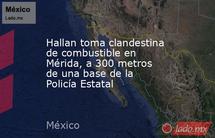 Hallan toma clandestina de combustible en Mérida, a 300 metros de una base de la Policía Estatal. Noticias en tiempo real