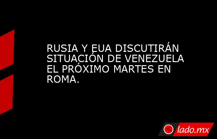RUSIA Y EUA DISCUTIRÁN SITUACIÓN DE VENEZUELA EL PRÓXIMO MARTES EN ROMA.. Noticias en tiempo real