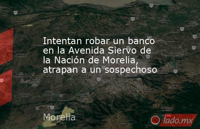 Intentan robar un banco en la Avenida Siervo de la Nación de Morelia, atrapan a un sospechoso. Noticias en tiempo real