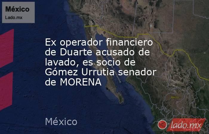 Ex operador financiero de Duarte acusado de lavado, es socio de Gómez Urrutia senador de MORENA. Noticias en tiempo real