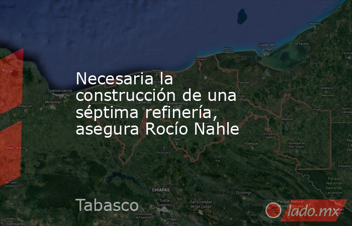 Necesaria la construcción de una séptima refinería, asegura Rocío Nahle. Noticias en tiempo real