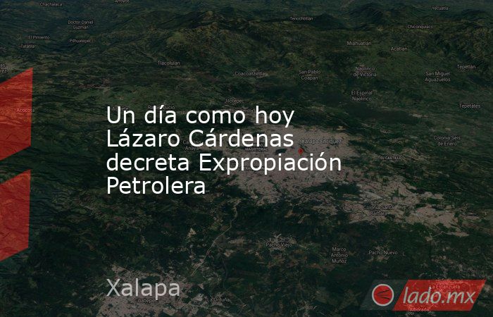 Un día como hoy Lázaro Cárdenas decreta Expropiación Petrolera. Noticias en tiempo real