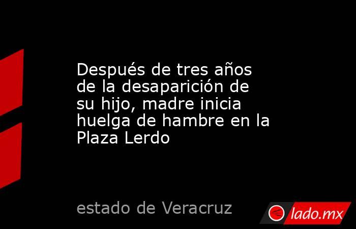 Después de tres años de la desaparición de su hijo, madre inicia huelga de hambre en la Plaza Lerdo. Noticias en tiempo real