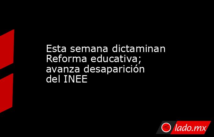 Esta semana dictaminan Reforma educativa; avanza desaparición del INEE. Noticias en tiempo real