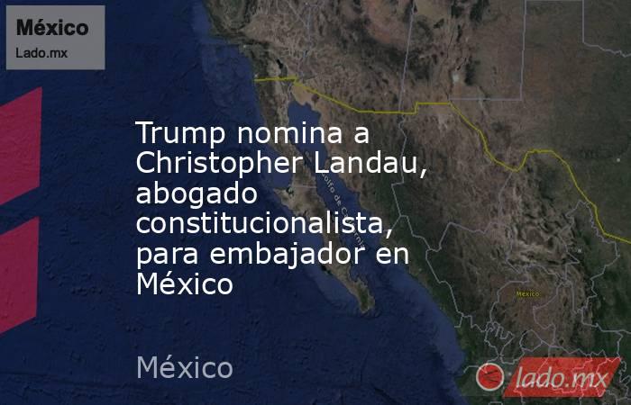 Trump nomina a Christopher Landau, abogado constitucionalista, para embajador en México. Noticias en tiempo real