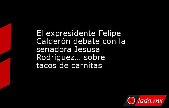 El expresidente Felipe Calderón debate con la senadora Jesusa Rodríguez… sobre tacos de carnitas. Noticias en tiempo real