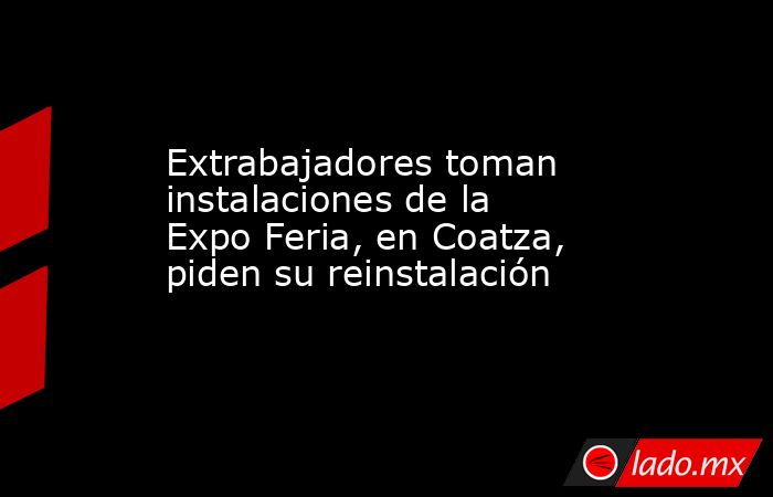 Extrabajadores toman instalaciones de la Expo Feria, en Coatza, piden su reinstalación. Noticias en tiempo real