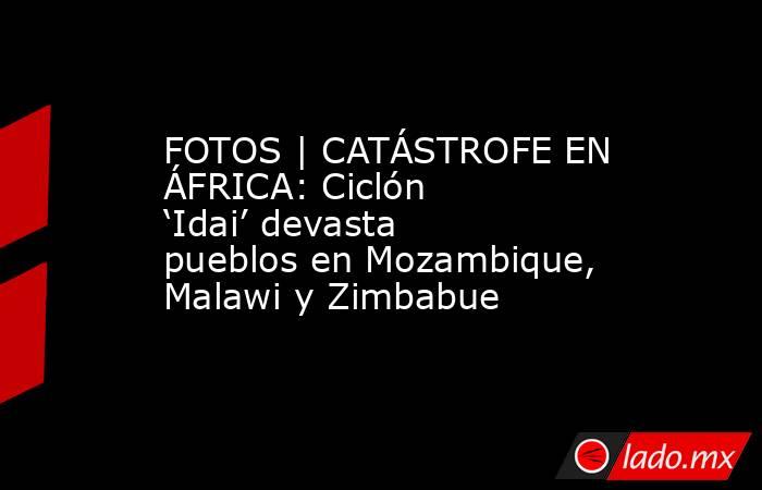 FOTOS | CATÁSTROFE EN ÁFRICA: Ciclón ‘Idai’ devasta pueblos en Mozambique, Malawi y Zimbabue. Noticias en tiempo real