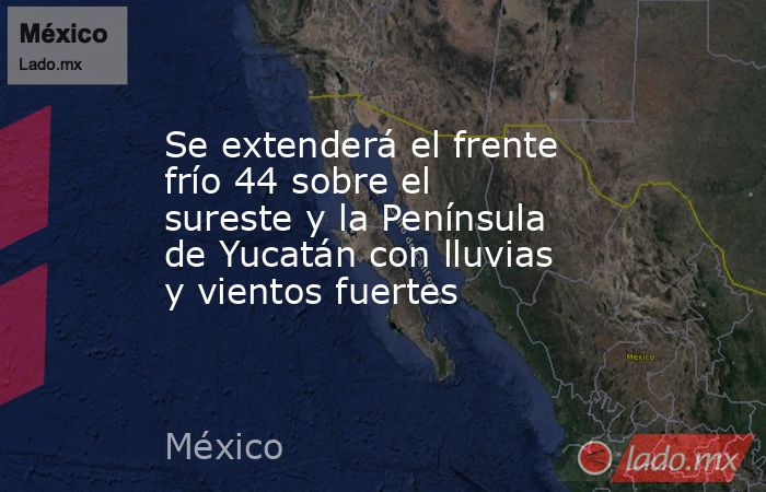 Se extenderá el frente frío 44 sobre el sureste y la Península de Yucatán con lluvias y vientos fuertes. Noticias en tiempo real